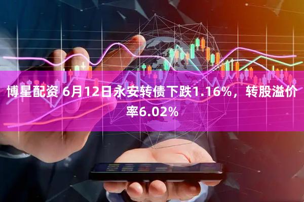 博星配资 6月12日永安转债下跌1.16%，转股溢价率6.02%