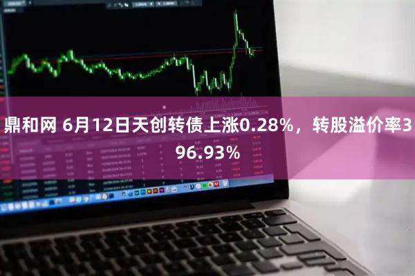 鼎和网 6月12日天创转债上涨0.28%，转股溢价率396.93%
