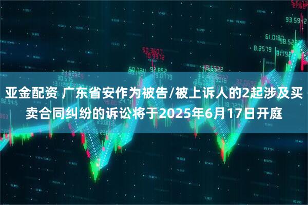 亚金配资 广东省安作为被告/被上诉人的2起涉及买卖合同纠纷的诉讼将于2025年6月17日开庭