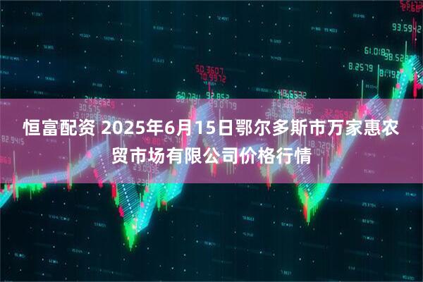 恒富配资 2025年6月15日鄂尔多斯市万家惠农贸市场有限公司价格行情