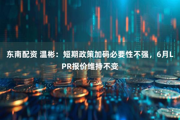 东南配资 温彬：短期政策加码必要性不强，6月LPR报价维持不变