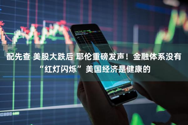 配先查 美股大跌后 耶伦重磅发声！金融体系没有“红灯闪烁” 美国经济是健康的