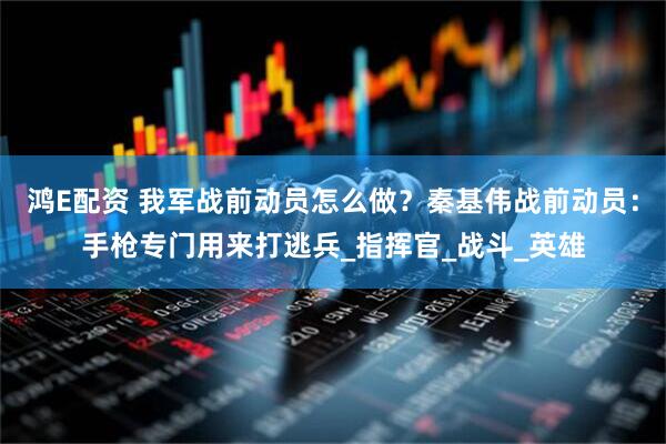 鸿E配资 我军战前动员怎么做？秦基伟战前动员：手枪专门用来打逃兵_指挥官_战斗_英雄