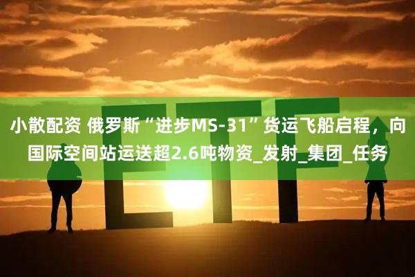 小散配资 俄罗斯“进步MS-31”货运飞船启程，向国际空间站运送超2.6吨物资_发射_集团_任务