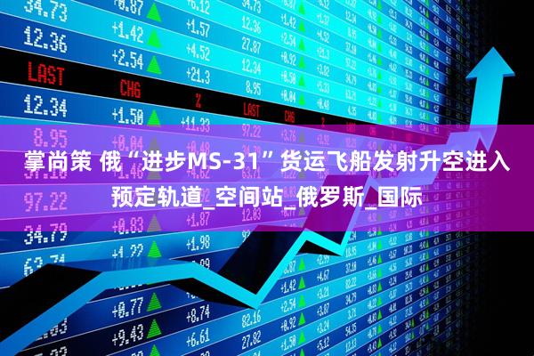 掌尚策 俄“进步MS-31”货运飞船发射升空进入预定轨道_空间站_俄罗斯_国际