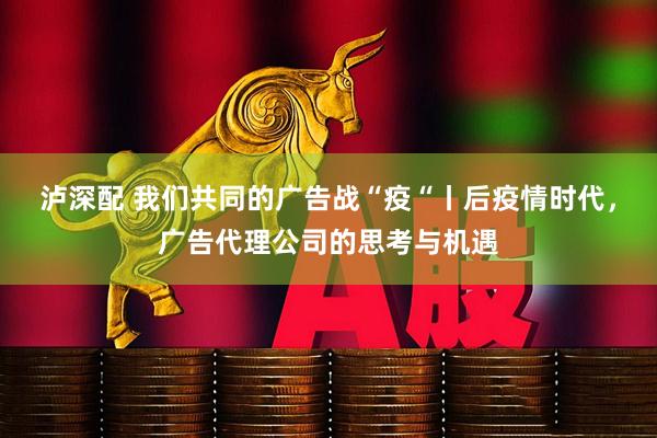 泸深配 我们共同的广告战“疫“丨后疫情时代，广告代理公司的思考与机遇