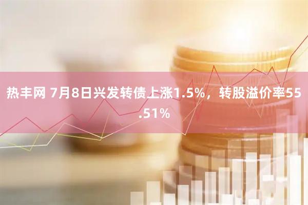 热丰网 7月8日兴发转债上涨1.5%，转股溢价率55.51%
