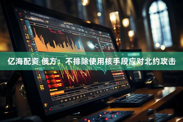 亿海配资 俄方：不排除使用核手段应对北约攻击