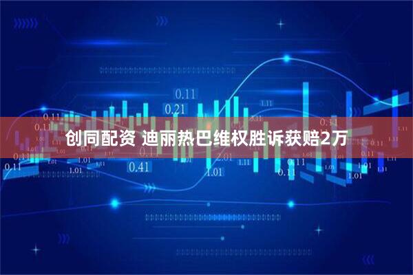 创同配资 迪丽热巴维权胜诉获赔2万