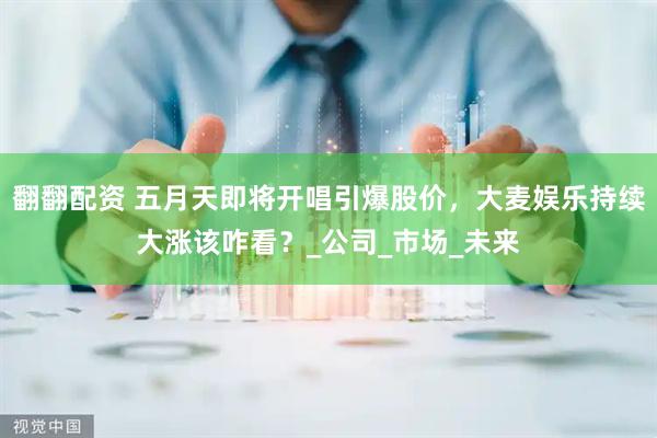 翻翻配资 五月天即将开唱引爆股价，大麦娱乐持续大涨该咋看？_公司_市场_未来