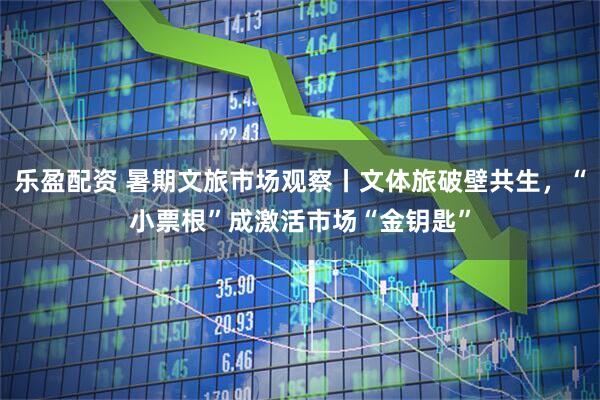 乐盈配资 暑期文旅市场观察丨文体旅破壁共生，“小票根”成激活市场“金钥匙”