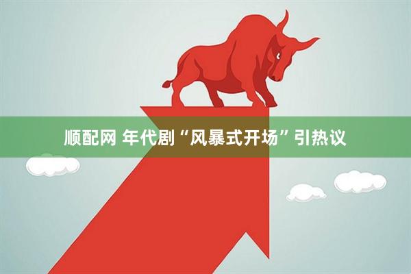 顺配网 年代剧“风暴式开场”引热议