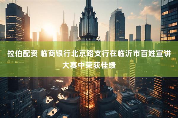 拉伯配资 临商银行北京路支行在临沂市百姓宣讲大赛中荣获佳绩