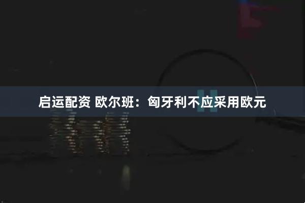 启运配资 欧尔班:匈牙利不应采用欧元